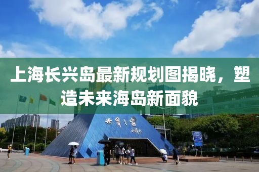 上海長(zhǎng)興島最新規(guī)劃圖揭曉，塑造未來(lái)海島新面貌