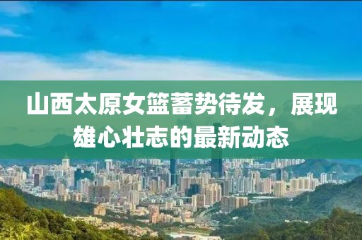 山西太原女籃蓄勢待發(fā)，展現(xiàn)雄心壯志的最新動態(tài)