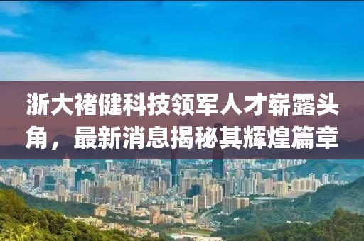 浙大褚健科技領(lǐng)軍人才嶄露頭角，最新消息揭秘其輝煌篇章