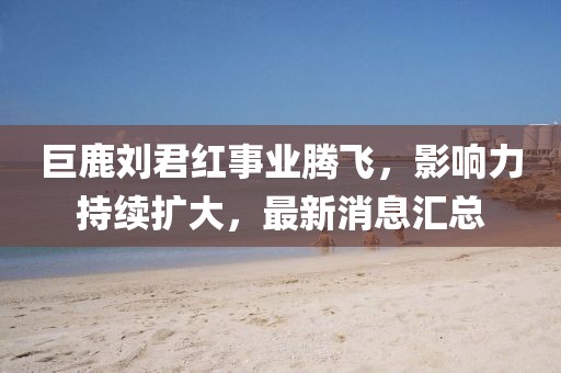 巨鹿劉君紅事業(yè)騰飛，影響力持續(xù)擴(kuò)大，最新消息匯總