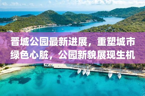 晉城公園最新進(jìn)展，重塑城市綠色心臟，公園新貌展現(xiàn)生機(jī)