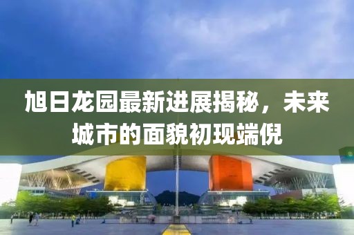 旭日龍園最新進展揭秘，未來城市的面貌初現(xiàn)端倪