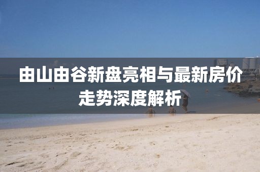 由山由谷新盤亮相與最新房?jī)r(jià)走勢(shì)深度解析