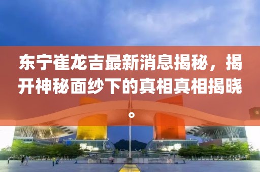 東寧崔龍吉最新消息揭秘，揭開神秘面紗下的真相真相揭曉。