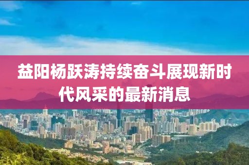 益陽(yáng)楊躍濤持續(xù)奮斗展現(xiàn)新時(shí)代風(fēng)采的最新消息
