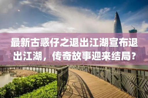 最新古惑仔之退出江湖宣布退出江湖，傳奇故事迎來結(jié)局？