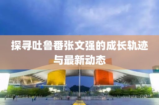 探尋吐魯番張文強(qiáng)的成長(zhǎng)軌跡與最新動(dòng)態(tài)