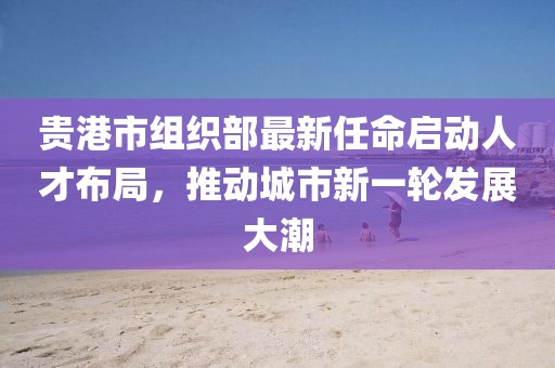 貴港市組織部最新任命啟動(dòng)人才布局，推動(dòng)城市新一輪發(fā)展大潮