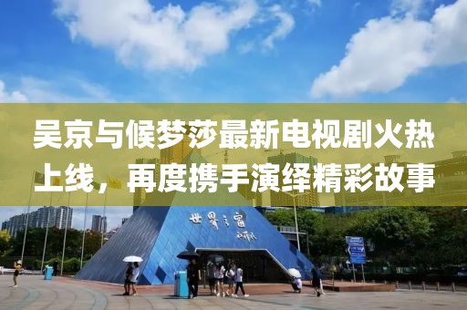吳京與候夢莎最新電視劇火熱上線，再度攜手演繹精彩故事