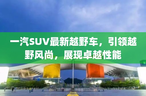 一汽SUV最新越野車，引領(lǐng)越野風(fēng)尚，展現(xiàn)卓越性能