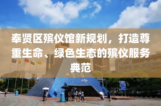 奉賢區(qū)殯儀館新規(guī)劃，打造尊重生命、綠色生態(tài)的殯儀服務典范