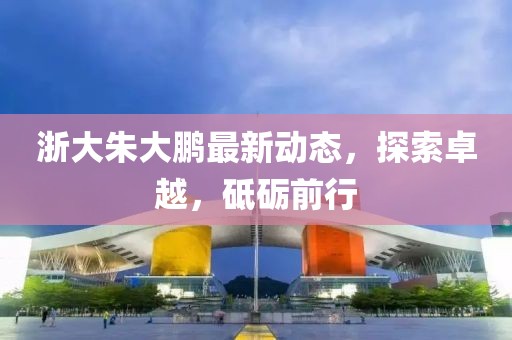 浙大朱大鵬最新動(dòng)態(tài)，探索卓越，砥礪前行
