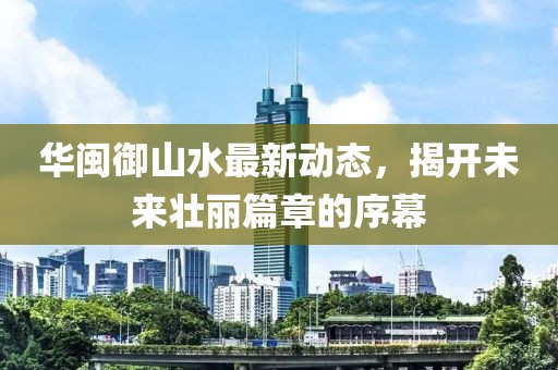 華閩御山水最新動態(tài)，揭開未來壯麗篇章的序幕