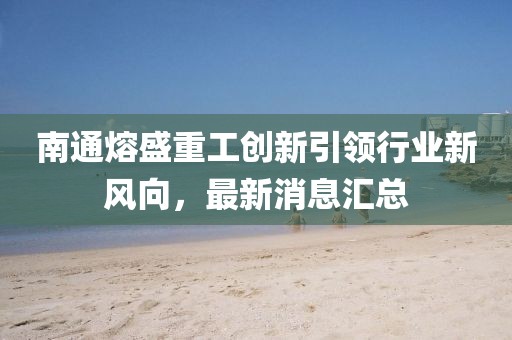 南通熔盛重工創(chuàng)新引領(lǐng)行業(yè)新風(fēng)向，最新消息匯總