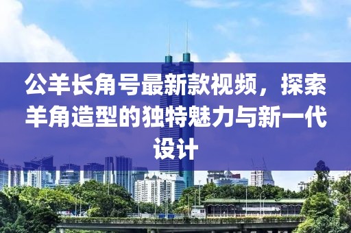 公羊長角號(hào)最新款視頻，探索羊角造型的獨(dú)特魅力與新一代設(shè)計(jì)