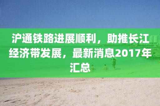 滬通鐵路進(jìn)展順利，助推長(zhǎng)江經(jīng)濟(jì)帶發(fā)展，最新消息2017年匯總