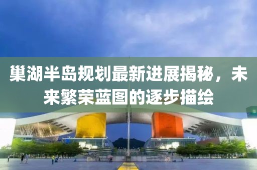 巢湖半島規(guī)劃最新進展揭秘，未來繁榮藍圖的逐步描繪
