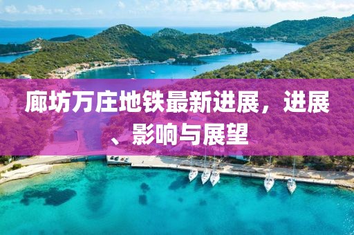 廊坊萬莊地鐵最新進展，進展、影響與展望
