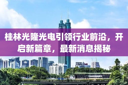 桂林光隆光電引領(lǐng)行業(yè)前沿，開(kāi)啟新篇章，最新消息揭秘