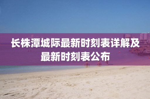 長(zhǎng)株潭城際最新時(shí)刻表詳解及最新時(shí)刻表公布