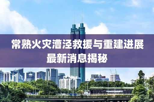 常熟火災(zāi)漕涇救援與重建進(jìn)展最新消息揭秘