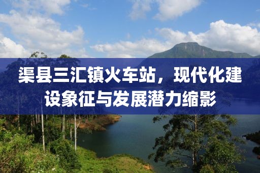 渠縣三匯鎮(zhèn)火車站，現(xiàn)代化建設(shè)象征與發(fā)展?jié)摿s影
