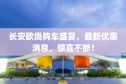 長(zhǎng)安歐尚購(gòu)車盛宴，最新優(yōu)惠消息，驚喜不斷！