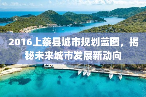 2016上蔡縣城市規(guī)劃藍圖，揭秘未來城市發(fā)展新動向