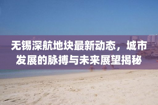 無(wú)錫深航地塊最新動(dòng)態(tài)，城市發(fā)展的脈搏與未來(lái)展望揭秘