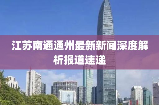 江蘇南通通州最新新聞深度解析報(bào)道速遞