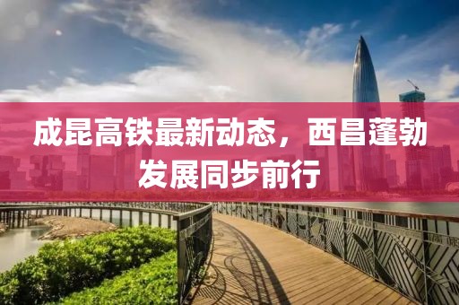 成昆高鐵最新動(dòng)態(tài)，西昌蓬勃發(fā)展同步前行