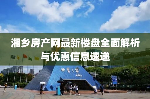 湘鄉(xiāng)房產(chǎn)網(wǎng)最新樓盤全面解析與優(yōu)惠信息速遞