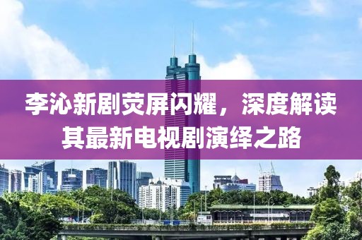 李沁新劇熒屏閃耀，深度解讀其最新電視劇演繹之路