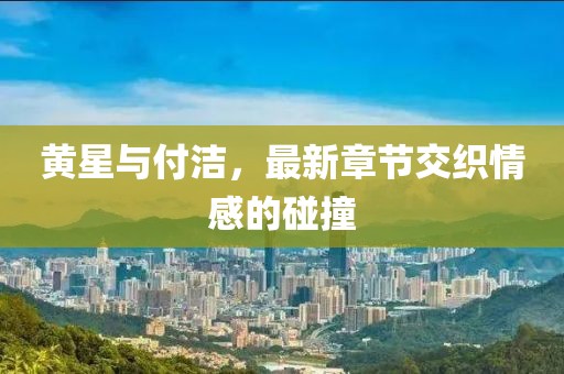 黃星與付潔，最新章節(jié)交織情感的碰撞