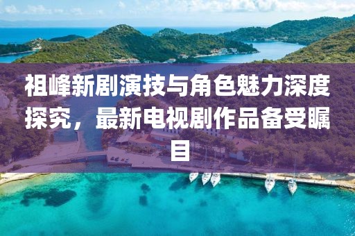 祖峰新劇演技與角色魅力深度探究，最新電視劇作品備受矚目