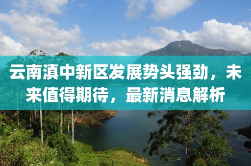 云南滇中新區(qū)發(fā)展勢(shì)頭強(qiáng)勁，未來(lái)值得期待，最新消息解析