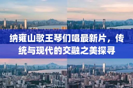 納雍山歌王琴們唱最新片，傳統(tǒng)與現(xiàn)代的交融之美探尋
