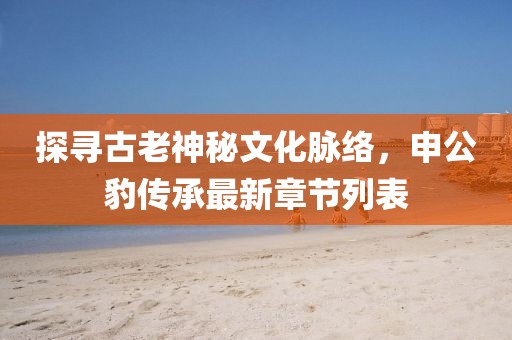 探尋古老神秘文化脈絡(luò)，申公豹傳承最新章節(jié)列表