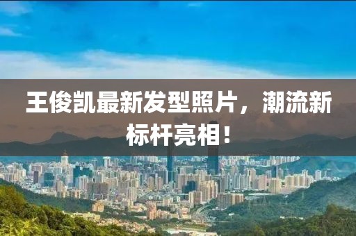 王俊凱最新發(fā)型照片，潮流新標桿亮相！