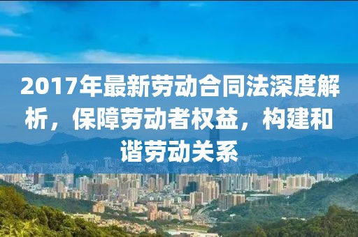 2017年最新勞動(dòng)合同法深度解析，保障勞動(dòng)者權(quán)益，構(gòu)建和諧勞動(dòng)關(guān)系