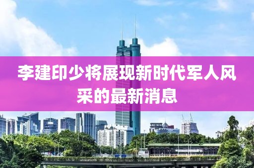 李建印少將展現(xiàn)新時代軍人風(fēng)采的最新消息