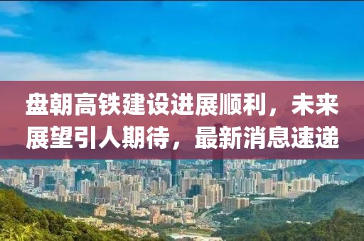 盤朝高鐵建設(shè)進(jìn)展順利，未來展望引人期待，最新消息速遞