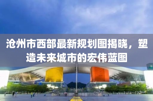 滄州市西部最新規(guī)劃圖揭曉，塑造未來城市的宏偉藍(lán)圖