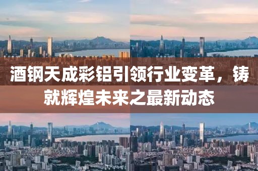酒鋼天成彩鋁引領(lǐng)行業(yè)變革，鑄就輝煌未來之最新動態(tài)