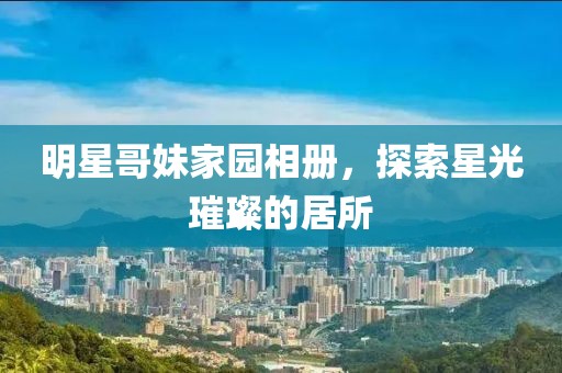 明星哥妹家園相冊(cè)，探索星光璀璨的居所