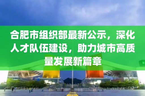 合肥市組織部最新公示，深化人才隊伍建設(shè)，助力城市高質(zhì)量發(fā)展新篇章