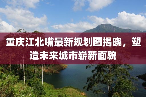 重慶江北嘴最新規(guī)劃圖揭曉，塑造未來城市嶄新面貌