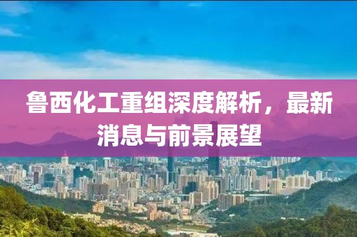 魯西化工重組深度解析，最新消息與前景展望