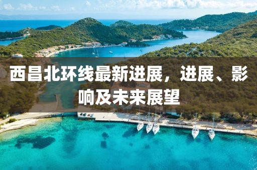 西昌北環(huán)線最新進(jìn)展，進(jìn)展、影響及未來展望