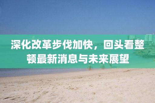 深化改革步伐加快，回頭看整頓最新消息與未來展望